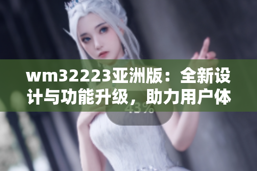 wm32223亚洲版：全新设计与功能升级，助力用户体验提升