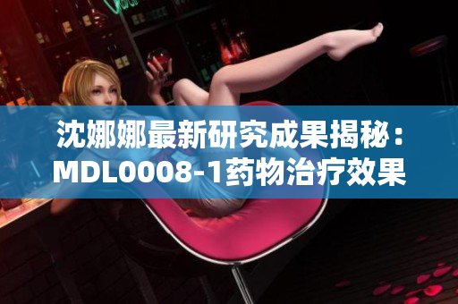 沈娜娜最新研究成果揭秘：MDL0008-1药物治疗效果惊人，或成疾病新希望