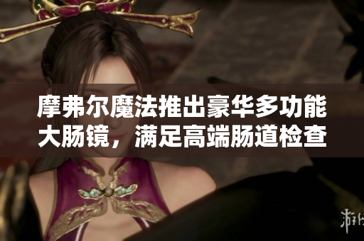 摩弗尔魔法推出豪华多功能大肠镜，满足高端肠道检查需求，提升诊断体验