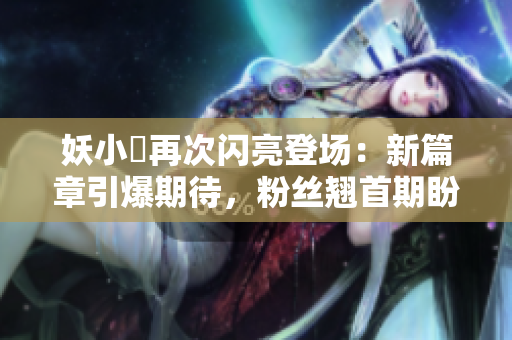 妖小槡再次闪亮登场：新篇章引爆期待，粉丝翘首期盼