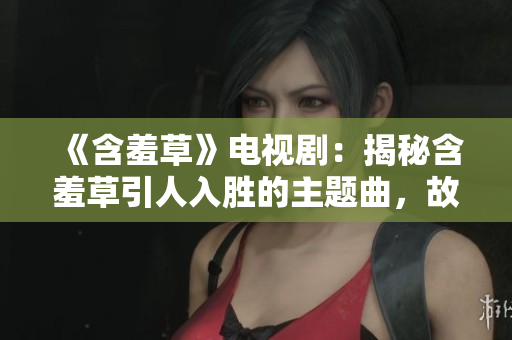 《含羞草》电视剧：揭秘含羞草引人入胜的主题曲，故事背后隐藏了怎样的秘密？