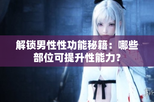 解锁男性性功能秘籍：哪些部位可提升性能力？