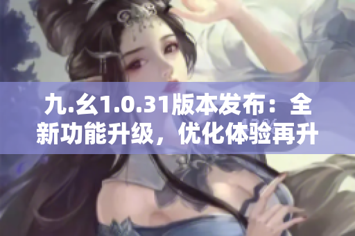 九.幺1.0.31版本发布：全新功能升级，优化体验再升级！