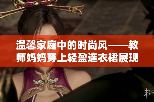 温馨家庭中的时尚风——教师妈妈穿上轻盈连衣裙展现优雅魅力
