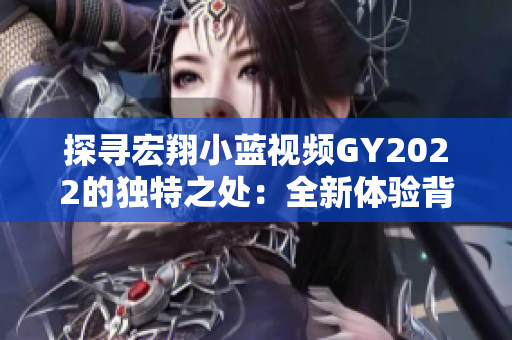 探寻宏翔小蓝视频GY2022的独特之处：全新体验背后的创新与魅力