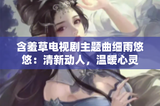 含羞草电视剧主题曲细雨悠悠：清新动人，温暖心灵