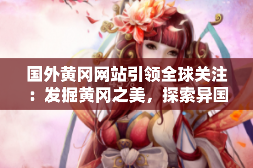 国外黄冈网站引领全球关注：发掘黄冈之美，探索异国风情！