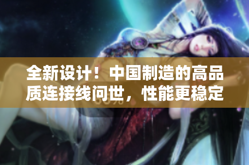 全新设计！中国制造的高品质连接线问世，性能更稳定，耐用性更强