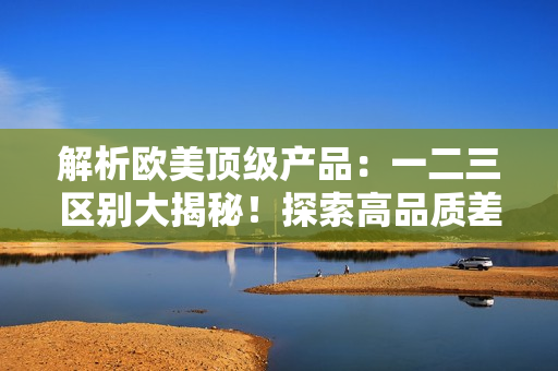 解析欧美顶级产品：一二三区别大揭秘！探索高品质差异