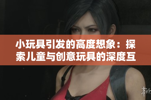 小玩具引发的高度想象：探索儿童与创意玩具的深度互动与成长
