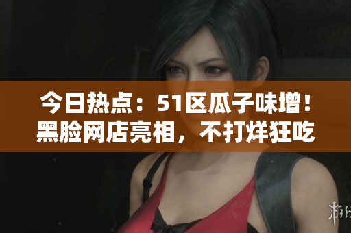 今日热点：51区瓜子味增！黑脸网店亮相，不打烊狂吃瓜串，网友围观热议