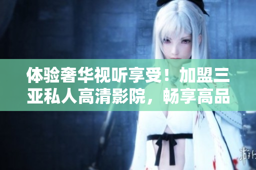 体验奢华视听享受！加盟三亚私人高清影院，畅享高品质影像体验，图片揭示豪华设施