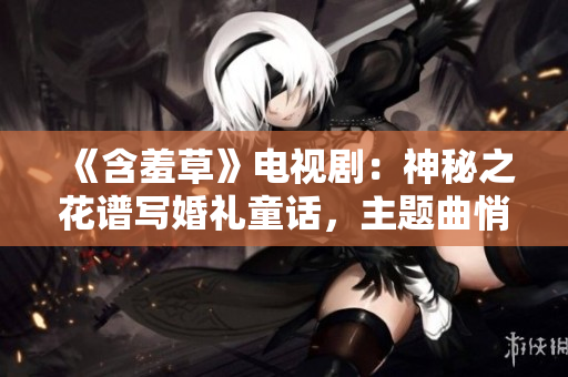 《含羞草》电视剧：神秘之花谱写婚礼童话，主题曲悄然绽放情感之花