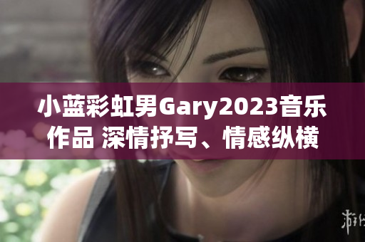 小蓝彩虹男Gary2023音乐作品 深情抒写、情感纵横的旋律之旅