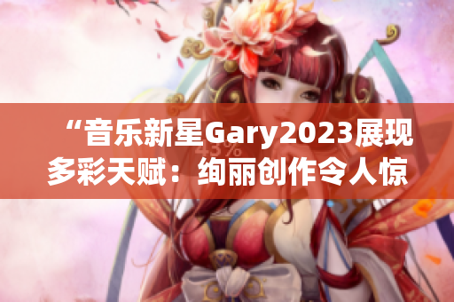 “音乐新星Gary2023展现多彩天赋：绚丽创作令人惊艳！”