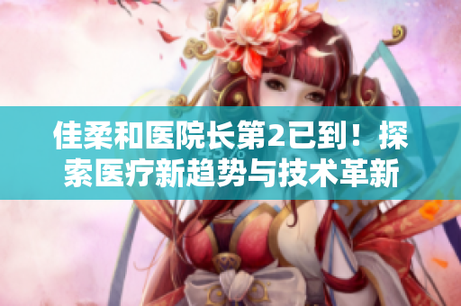 佳柔和医院长第2已到！探索医疗新趋势与技术革新