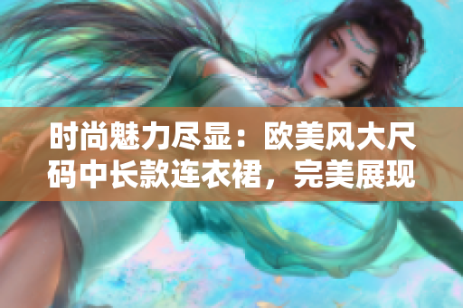 时尚魅力尽显：欧美风大尺码中长款连衣裙，完美展现丰满魅力