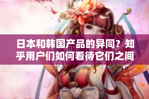 日本和韩国产品的异同？知乎用户们如何看待它们之间的区别与优劣？