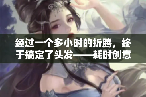 经过一个多小时的折腾，终于搞定了头发——耗时创意发型完成！