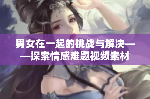 男女在一起的挑战与解决——探索情感难题视频素材