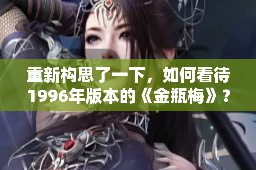 重新构思了一下，如何看待1996年版本的《金瓶梅》？