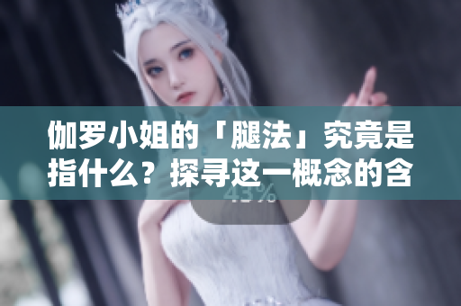 伽罗小姐的「腿法」究竟是指什么？探寻这一概念的含义