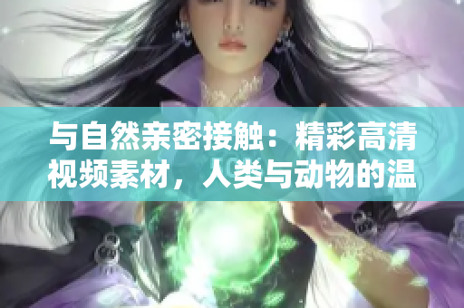 与自然亲密接触：精彩高清视频素材，人类与动物的温馨互动