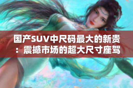 国产SUV中尺码最大的新贵：震撼市场的超大尺寸座驾