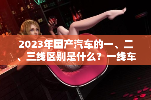 2023年国产汽车的一、二、三线区别是什么？一线车型的特点是什么？