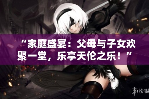“家庭盛宴：父母与子女欢聚一堂，乐享天伦之乐！”