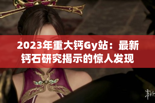 2023年重大钙Gy站：最新钙石研究揭示的惊人发现