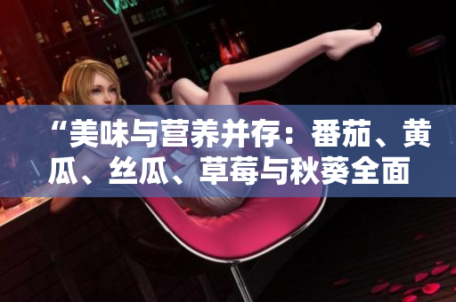 “美味与营养并存：番茄、黄瓜、丝瓜、草莓与秋葵全面介绍”