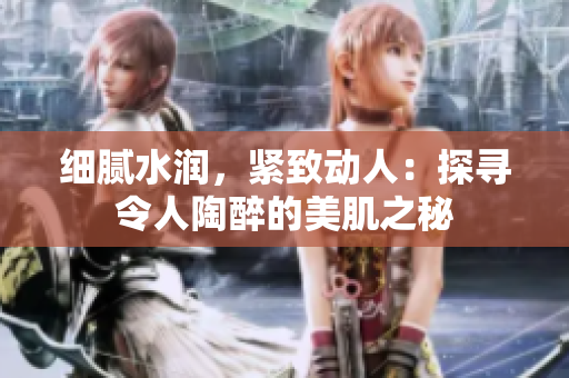 细腻水润，紧致动人：探寻令人陶醉的美肌之秘