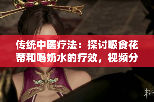 传统中医疗法：探讨吸食花蒂和喝奶水的疗效，视频分享中