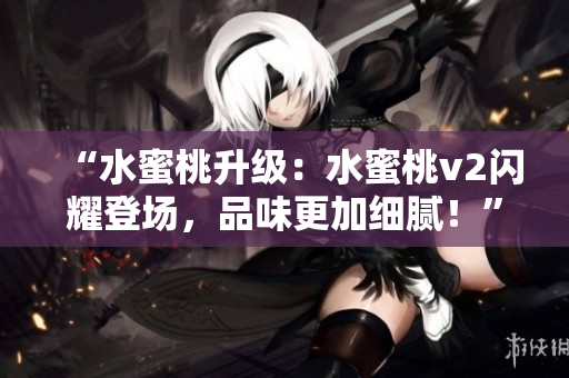 “水蜜桃升级：水蜜桃v2闪耀登场，品味更加细腻！”