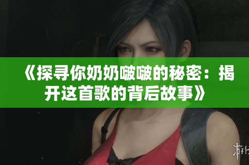 《探寻你奶奶啵啵的秘密：揭开这首歌的背后故事》