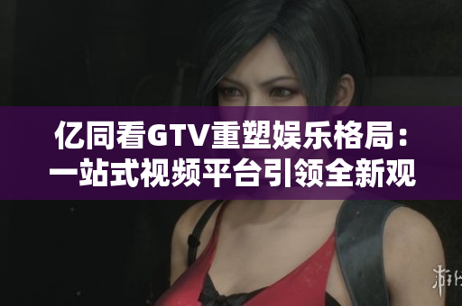 亿同看GTV重塑娱乐格局：一站式视频平台引领全新观影体验
