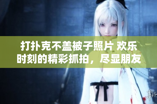 打扑克不盖被子照片 欢乐时刻的精彩抓拍，尽显朋友间的快乐纷争