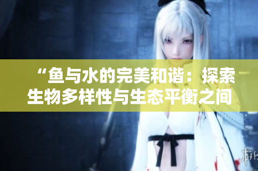 “鱼与水的完美和谐：探索生物多样性与生态平衡之间的紧密关系”