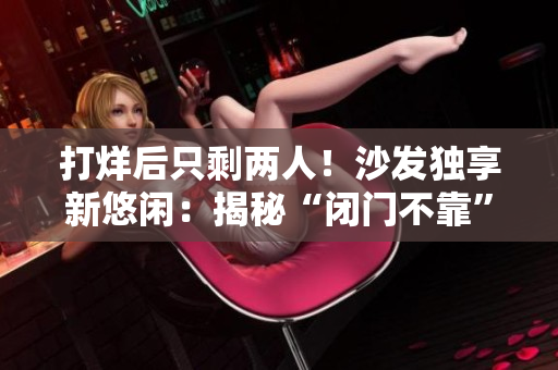 打烊后只剩两人！沙发独享新悠闲：揭秘“闭门不靠”消费现象