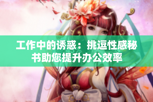 工作中的诱惑：挑逗性感秘书助您提升办公效率