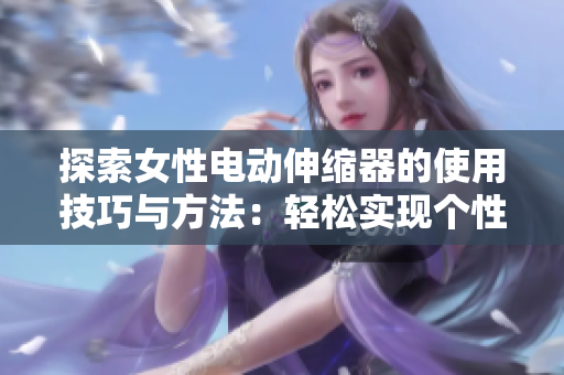探索女性电动伸缩器的使用技巧与方法：轻松实现个性化的舒适体验