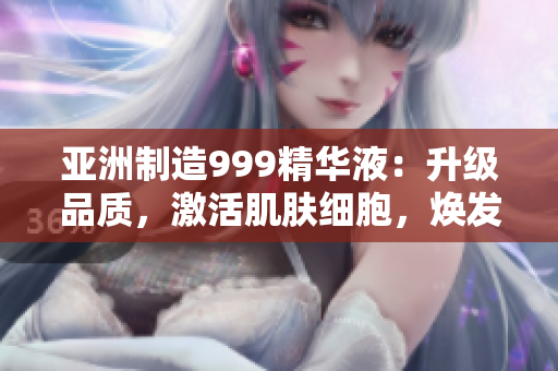亚洲制造999精华液：升级品质，激活肌肤细胞，焕发青春光彩