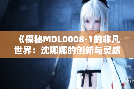 《探秘MDL0008-1的非凡世界：沈娜娜的创新与灵感之旅》