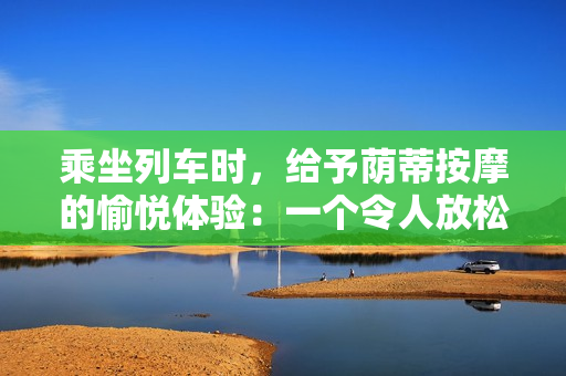 乘坐列车时，给予荫蒂按摩的愉悦体验：一个令人放松的视频分享