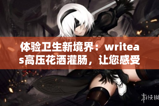 体验卫生新境界：writeas高压花洒灌肠，让您感受洁净与舒适的全新感受