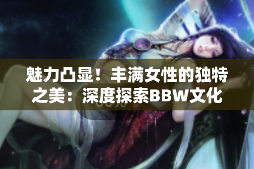 魅力凸显！丰满女性的独特之美：深度探索BBW文化
