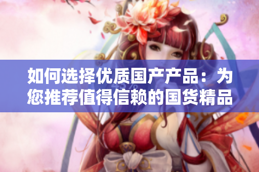 如何选择优质国产产品：为您推荐值得信赖的国货精品，助您轻松购买