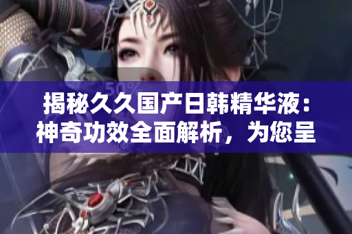 揭秘久久国产日韩精华液：神奇功效全面解析，为您呈现焕然新生的肌肤