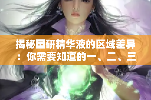 揭秘国研精华液的区域差异：你需要知道的一、二、三区有何不同